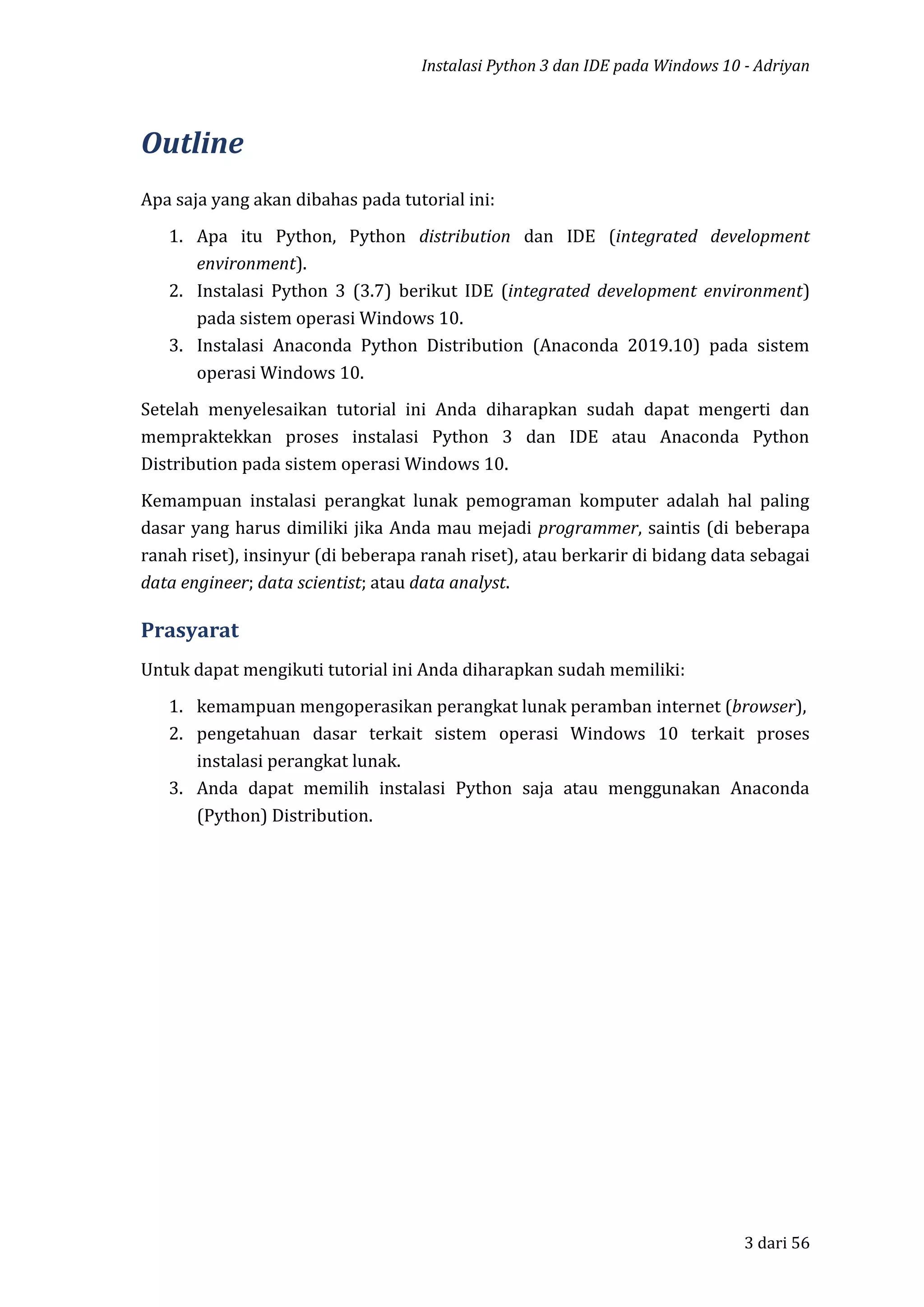 Instalasi Python 3 dan IDE pada Windows 10 - Adriyan
3 dari 56
Outline
Apa saja yang akan dibahas pada tutorial ini:
1. Apa itu Python, Python distribution dan IDE (integrated development
environment).
2. Instalasi Python 3 (3.7) berikut IDE (integrated development environment)
pada sistem operasi Windows 10.
3. Instalasi Anaconda Python Distribution (Anaconda 2019.10) pada sistem
operasi Windows 10.
Setelah menyelesaikan tutorial ini Anda diharapkan sudah dapat mengerti dan
mempraktekkan proses instalasi Python 3 dan IDE atau Anaconda Python
Distribution pada sistem operasi Windows 10.
Kemampuan instalasi perangkat lunak pemograman komputer adalah hal paling
dasar yang harus dimiliki jika Anda mau mejadi programmer, saintis (di beberapa
ranah riset), insinyur (di beberapa ranah riset), atau berkarir di bidang data sebagai
data engineer; data scientist; atau data analyst.
Prasyarat
Untuk dapat mengikuti tutorial ini Anda diharapkan sudah memiliki:
1. kemampuan mengoperasikan perangkat lunak peramban internet (browser),
2. pengetahuan dasar terkait sistem operasi Windows 10 terkait proses
instalasi perangkat lunak.
3. Anda dapat memilih instalasi Python saja atau menggunakan Anaconda
(Python) Distribution.
 