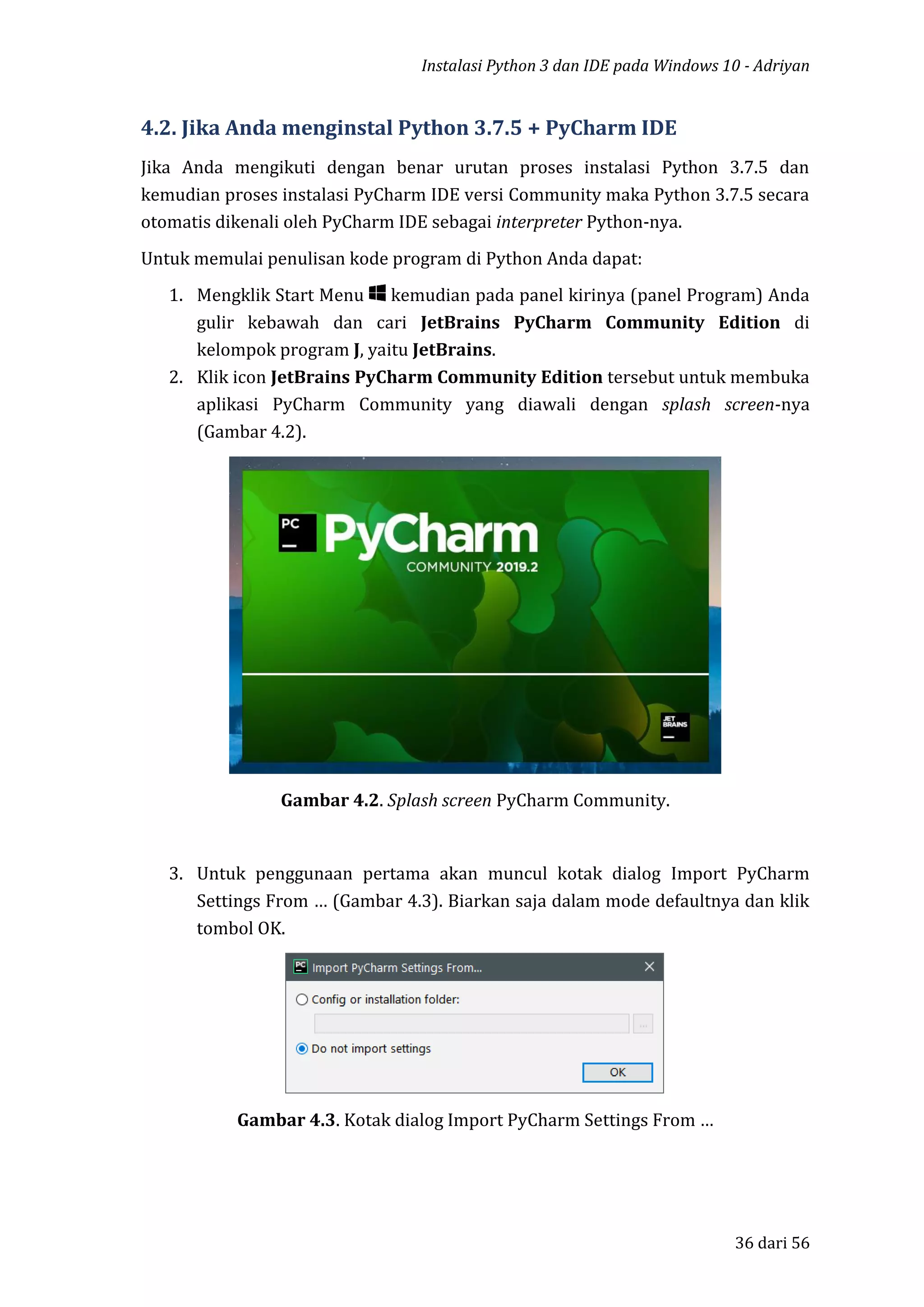 Instalasi Python 3 dan IDE pada Windows 10 - Adriyan
36 dari 56
4.2. Jika Anda menginstal Python 3.7.5 + PyCharm IDE
Jika Anda mengikuti dengan benar urutan proses instalasi Python 3.7.5 dan
kemudian proses instalasi PyCharm IDE versi Community maka Python 3.7.5 secara
otomatis dikenali oleh PyCharm IDE sebagai interpreter Python-nya.
Untuk memulai penulisan kode program di Python Anda dapat:
1. Mengklik Start Menu kemudian pada panel kirinya (panel Program) Anda
gulir kebawah dan cari JetBrains PyCharm Community Edition di
kelompok program J, yaitu JetBrains.
2. Klik icon JetBrains PyCharm Community Edition tersebut untuk membuka
aplikasi PyCharm Community yang diawali dengan splash screen-nya
(Gambar 4.2).
Gambar 4.2. Splash screen PyCharm Community.
3. Untuk penggunaan pertama akan muncul kotak dialog Import PyCharm
Settings From … (Gambar 4.3). Biarkan saja dalam mode defaultnya dan klik
tombol OK.
Gambar 4.3. Kotak dialog Import PyCharm Settings From …
 