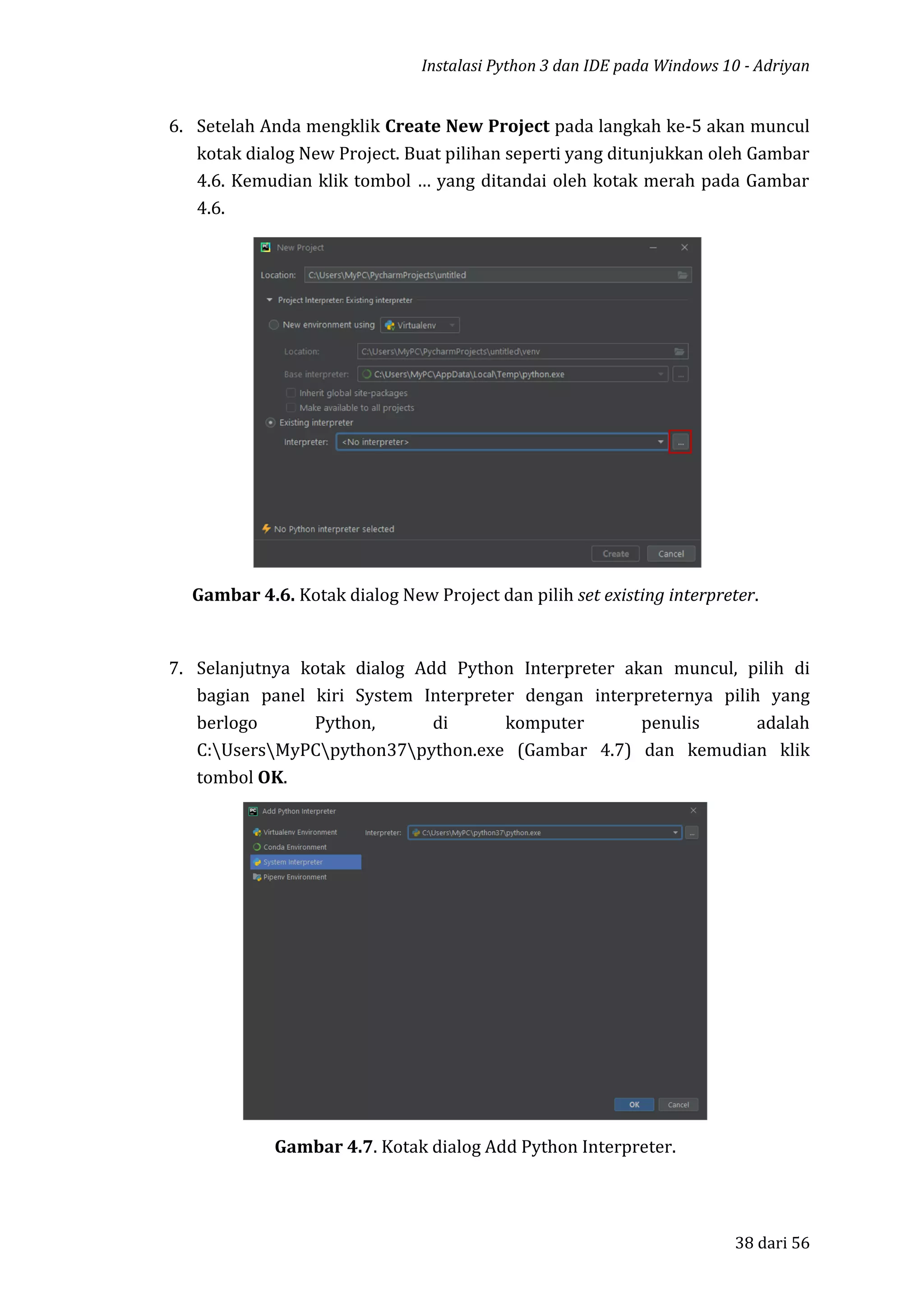 Instalasi Python 3 dan IDE pada Windows 10 - Adriyan
38 dari 56
6. Setelah Anda mengklik Create New Project pada langkah ke-5 akan muncul
kotak dialog New Project. Buat pilihan seperti yang ditunjukkan oleh Gambar
4.6. Kemudian klik tombol … yang ditandai oleh kotak merah pada Gambar
4.6.
Gambar 4.6. Kotak dialog New Project dan pilih set existing interpreter.
7. Selanjutnya kotak dialog Add Python Interpreter akan muncul, pilih di
bagian panel kiri System Interpreter dengan interpreternya pilih yang
berlogo Python, di komputer penulis adalah
C:UsersMyPCpython37python.exe (Gambar 4.7) dan kemudian klik
tombol OK.
Gambar 4.7. Kotak dialog Add Python Interpreter.
 