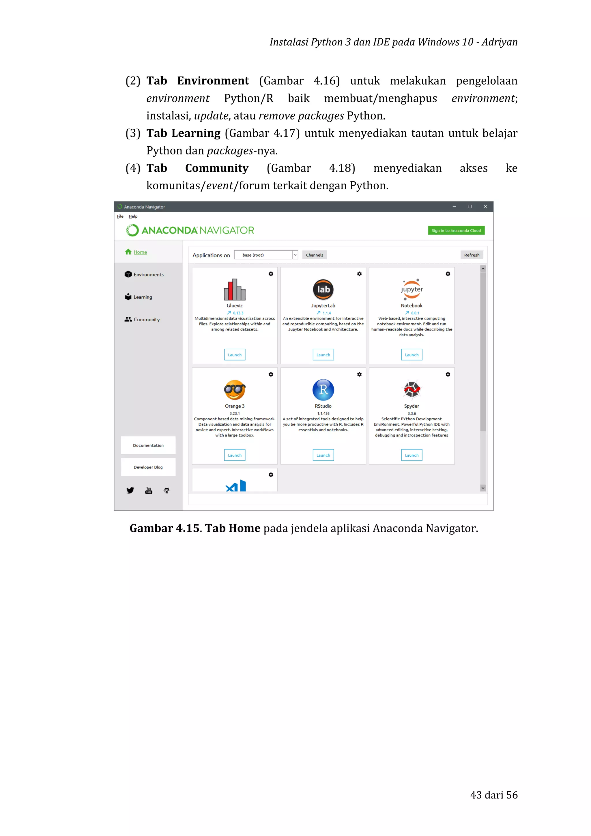 Instalasi Python 3 dan IDE pada Windows 10 - Adriyan
43 dari 56
(2) Tab Environment (Gambar 4.16) untuk melakukan pengelolaan
environment Python/R baik membuat/menghapus environment;
instalasi, update, atau remove packages Python.
(3) Tab Learning (Gambar 4.17) untuk menyediakan tautan untuk belajar
Python dan packages-nya.
(4) Tab Community (Gambar 4.18) menyediakan akses ke
komunitas/event/forum terkait dengan Python.
Gambar 4.15. Tab Home pada jendela aplikasi Anaconda Navigator.
 