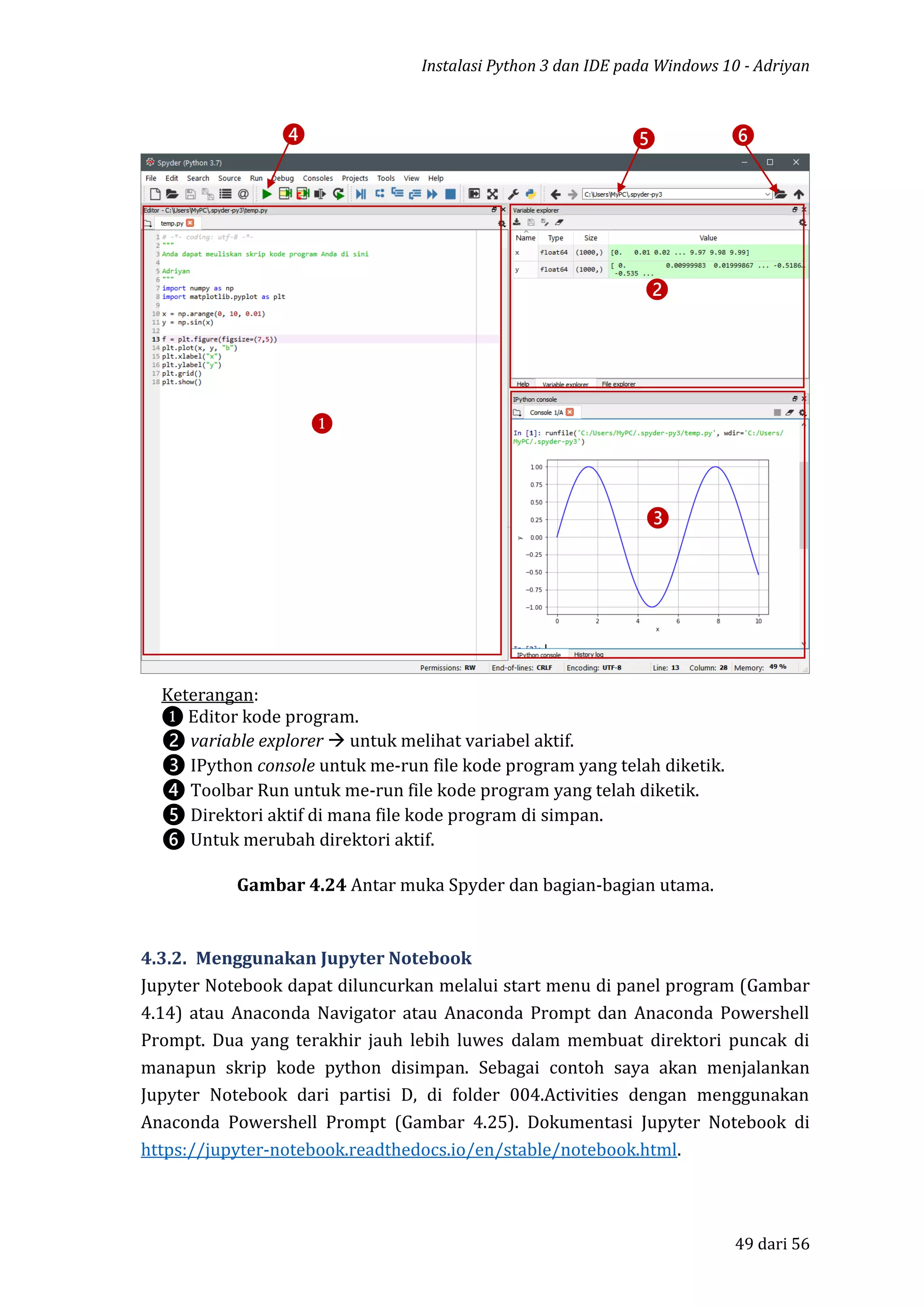 Instalasi Python 3 dan IDE pada Windows 10 - Adriyan
49 dari 56
Gambar 4.24 Antar muka Spyder dan bagian-bagian utama.
4.3.2. Menggunakan Jupyter Notebook
Jupyter Notebook dapat diluncurkan melalui start menu di panel program (Gambar
4.14) atau Anaconda Navigator atau Anaconda Prompt dan Anaconda Powershell
Prompt. Dua yang terakhir jauh lebih luwes dalam membuat direktori puncak di
manapun skrip kode python disimpan. Sebagai contoh saya akan menjalankan
Jupyter Notebook dari partisi D, di folder 004.Activities dengan menggunakan
Anaconda Powershell Prompt (Gambar 4.25). Dokumentasi Jupyter Notebook di
https://jupyter-notebook.readthedocs.io/en/stable/notebook.html.
❶
❷
❸
❹ ❺ ❻
Keterangan:
❶ Editor kode program.
❷ variable explorer  untuk melihat variabel aktif.
❸ IPython console untuk me-run file kode program yang telah diketik.
❹ Toolbar Run untuk me-run file kode program yang telah diketik.
❺ Direktori aktif di mana file kode program di simpan.
❻ Untuk merubah direktori aktif.
 