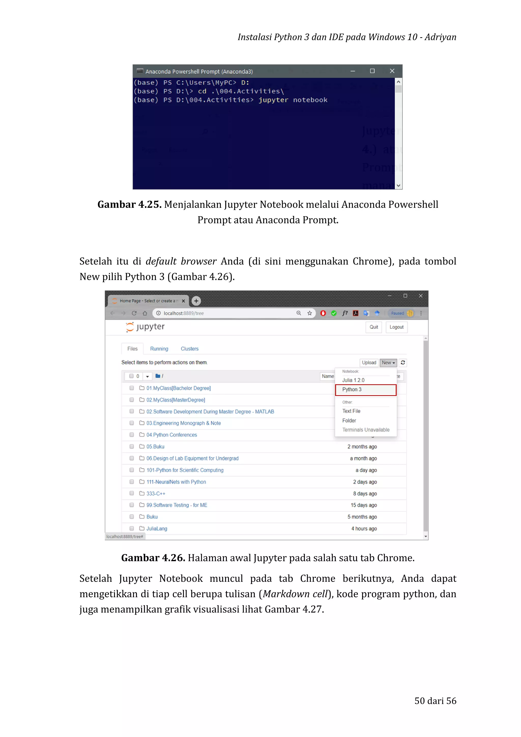 Instalasi Python 3 dan IDE pada Windows 10 - Adriyan
50 dari 56
Gambar 4.25. Menjalankan Jupyter Notebook melalui Anaconda Powershell
Prompt atau Anaconda Prompt.
Setelah itu di default browser Anda (di sini menggunakan Chrome), pada tombol
New pilih Python 3 (Gambar 4.26).
Gambar 4.26. Halaman awal Jupyter pada salah satu tab Chrome.
Setelah Jupyter Notebook muncul pada tab Chrome berikutnya, Anda dapat
mengetikkan di tiap cell berupa tulisan (Markdown cell), kode program python, dan
juga menampilkan grafik visualisasi lihat Gambar 4.27.
 