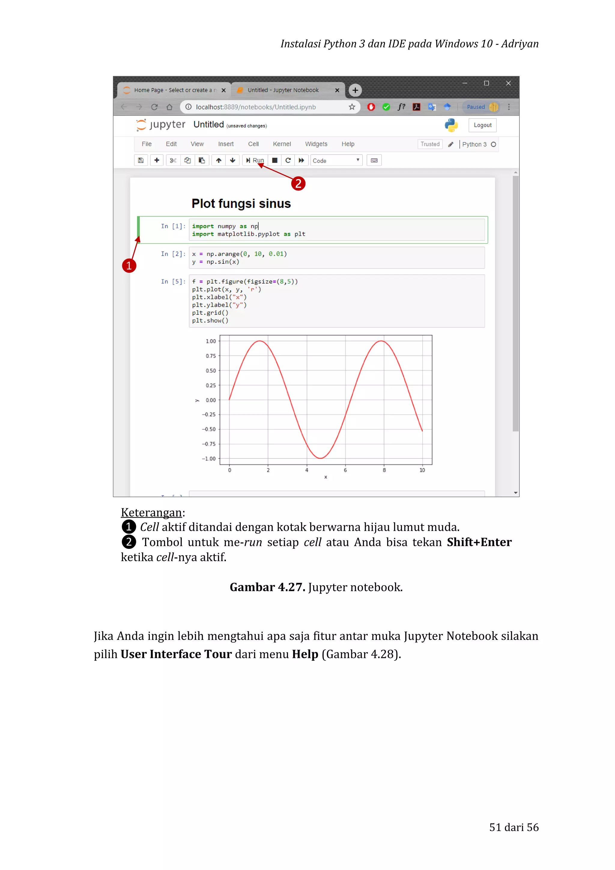 Instalasi Python 3 dan IDE pada Windows 10 - Adriyan
51 dari 56
Gambar 4.27. Jupyter notebook.
Jika Anda ingin lebih mengtahui apa saja fitur antar muka Jupyter Notebook silakan
pilih User Interface Tour dari menu Help (Gambar 4.28).
❶
❷
Keterangan:
❶ Cell aktif ditandai dengan kotak berwarna hijau lumut muda.
❷ Tombol untuk me-run setiap cell atau Anda bisa tekan Shift+Enter
ketika cell-nya aktif.
 