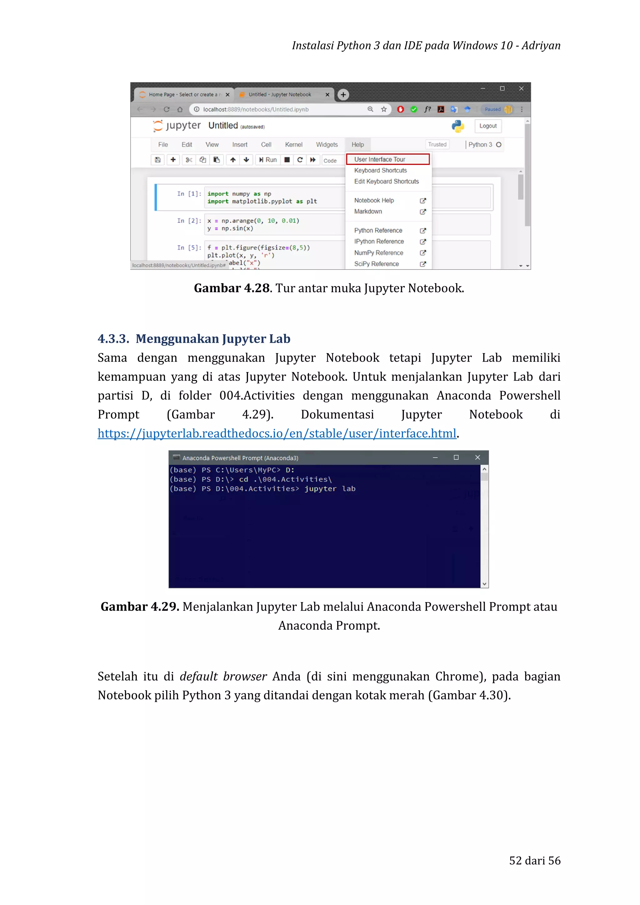 Instalasi Python 3 dan IDE pada Windows 10 - Adriyan
52 dari 56
Gambar 4.28. Tur antar muka Jupyter Notebook.
4.3.3. Menggunakan Jupyter Lab
Sama dengan menggunakan Jupyter Notebook tetapi Jupyter Lab memiliki
kemampuan yang di atas Jupyter Notebook. Untuk menjalankan Jupyter Lab dari
partisi D, di folder 004.Activities dengan menggunakan Anaconda Powershell
Prompt (Gambar 4.29). Dokumentasi Jupyter Notebook di
https://jupyterlab.readthedocs.io/en/stable/user/interface.html.
Gambar 4.29. Menjalankan Jupyter Lab melalui Anaconda Powershell Prompt atau
Anaconda Prompt.
Setelah itu di default browser Anda (di sini menggunakan Chrome), pada bagian
Notebook pilih Python 3 yang ditandai dengan kotak merah (Gambar 4.30).
 
