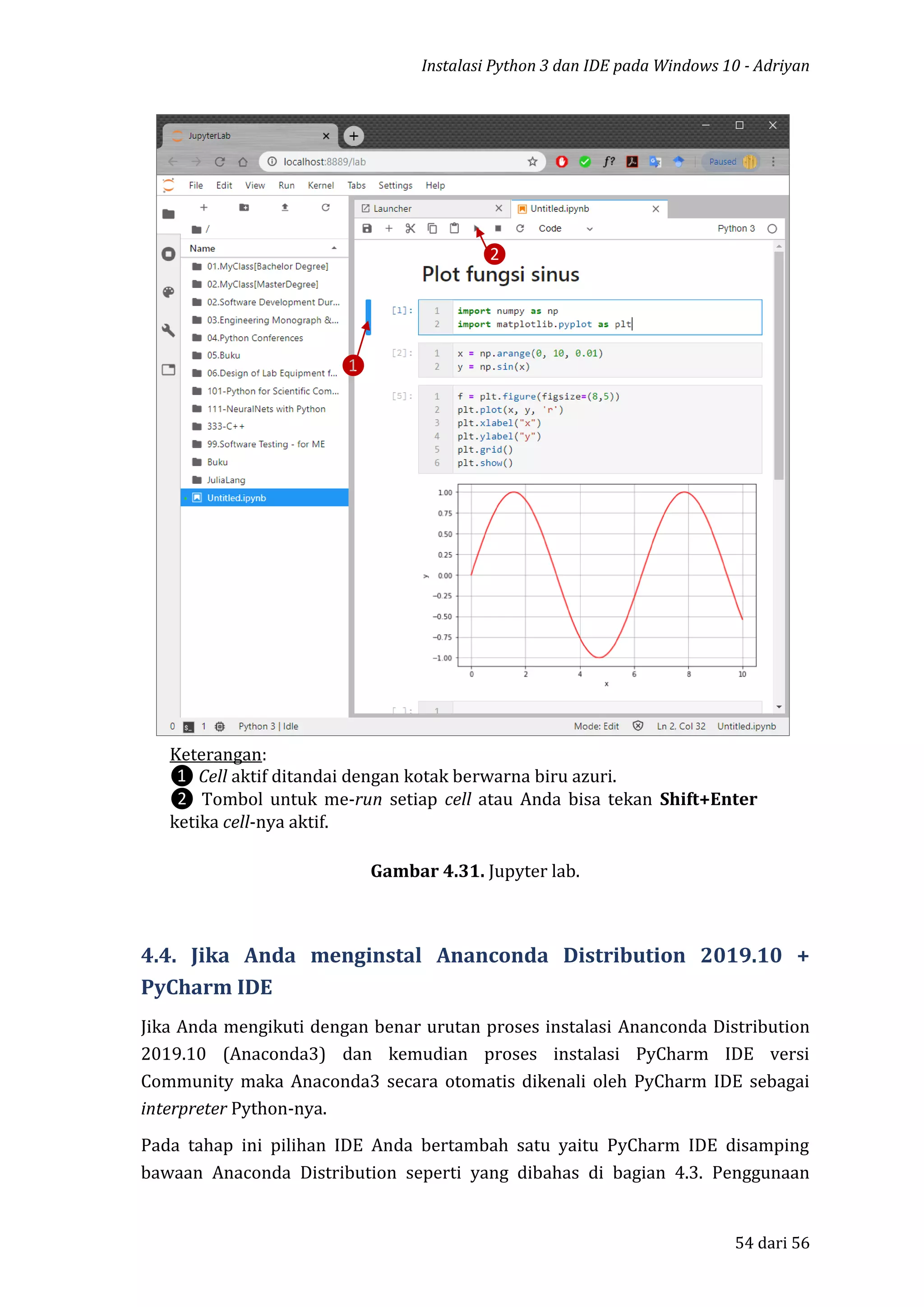 Instalasi Python 3 dan IDE pada Windows 10 - Adriyan
54 dari 56
Gambar 4.31. Jupyter lab.
4.4. Jika Anda menginstal Ananconda Distribution 2019.10 +
PyCharm IDE
Jika Anda mengikuti dengan benar urutan proses instalasi Ananconda Distribution
2019.10 (Anaconda3) dan kemudian proses instalasi PyCharm IDE versi
Community maka Anaconda3 secara otomatis dikenali oleh PyCharm IDE sebagai
interpreter Python-nya.
Pada tahap ini pilihan IDE Anda bertambah satu yaitu PyCharm IDE disamping
bawaan Anaconda Distribution seperti yang dibahas di bagian 4.3. Penggunaan
Keterangan:
❶ Cell aktif ditandai dengan kotak berwarna biru azuri.
❷ Tombol untuk me-run setiap cell atau Anda bisa tekan Shift+Enter
ketika cell-nya aktif.
❶
❷
 