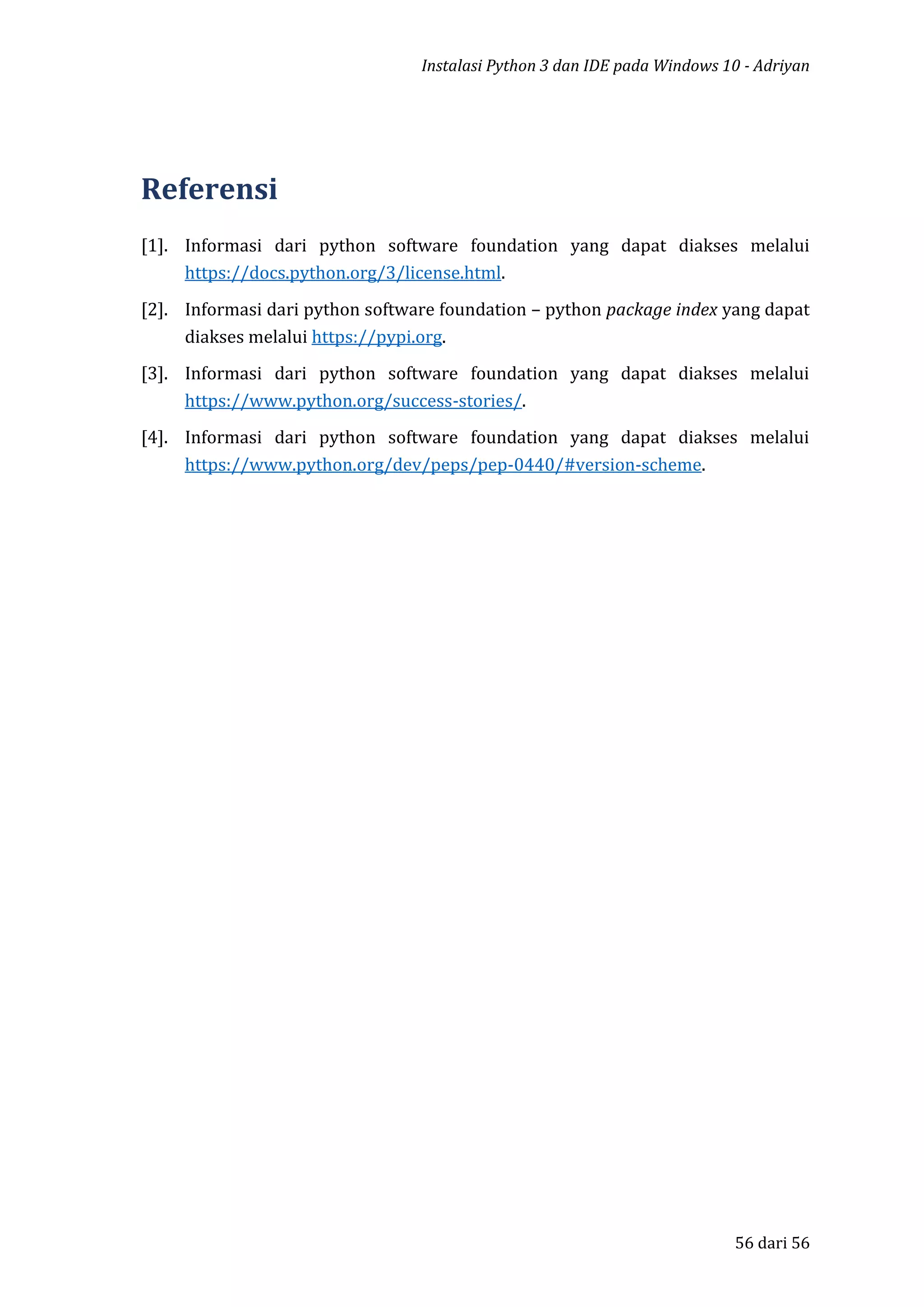 Instalasi Python 3 dan IDE pada Windows 10 - Adriyan
56 dari 56
Referensi
[1]. Informasi dari python software foundation yang dapat diakses melalui
https://docs.python.org/3/license.html.
[2]. Informasi dari python software foundation – python package index yang dapat
diakses melalui https://pypi.org.
[3]. Informasi dari python software foundation yang dapat diakses melalui
https://www.python.org/success-stories/.
[4]. Informasi dari python software foundation yang dapat diakses melalui
https://www.python.org/dev/peps/pep-0440/#version-scheme.
 