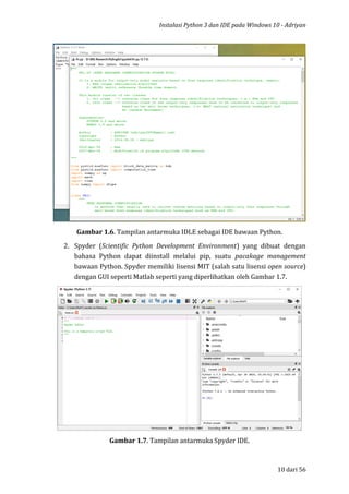 Instalasi Python 3 dan IDE pada Windows 10 - Adriyan
10 dari 56
Gambar 1.6. Tampilan antarmuka IDLE sebagai IDE bawaan Python.
2. Spyder (Scientific Python Development Environment) yang dibuat dengan
bahasa Python dapat diinstall melalui pip, suatu pacakage management
bawaan Python. Spyder memiliki lisensi MIT (salah satu lisensi open source)
dengan GUI seperti Matlab seperti yang diperlihatkan oleh Gambar 1.7.
Gambar 1.7. Tampilan antarmuka Spyder IDE.
 