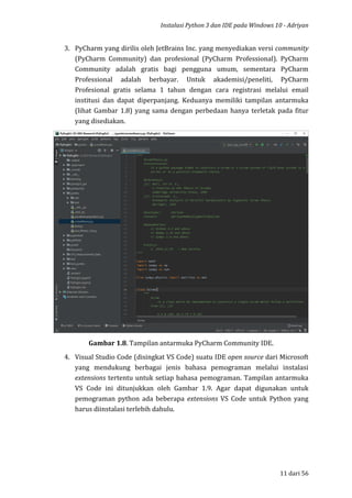 Instalasi Python 3 dan IDE pada Windows 10 - Adriyan
11 dari 56
3. PyCharm yang dirilis oleh JetBrains Inc. yang menyediakan versi community
(PyCharm Community) dan profesional (PyCharm Professional). PyCharm
Community adalah gratis bagi pengguna umum, sementara PyCharm
Professional adalah berbayar. Untuk akademisi/peneliti, PyCharm
Profesional gratis selama 1 tahun dengan cara registrasi melalui email
institusi dan dapat diperpanjang. Keduanya memiliki tampilan antarmuka
(lihat Gambar 1.8) yang sama dengan perbedaan hanya terletak pada fitur
yang disediakan.
Gambar 1.8. Tampilan antarmuka PyCharm Community IDE.
4. Visual Studio Code (disingkat VS Code) suatu IDE open source dari Microsoft
yang mendukung berbagai jenis bahasa pemograman melalui instalasi
extensions tertentu untuk setiap bahasa pemograman. Tampilan antarmuka
VS Code ini ditunjukkan oleh Gambar 1.9. Agar dapat digunakan untuk
pemograman python ada beberapa extensions VS Code untuk Python yang
harus diinstalasi terlebih dahulu.
 