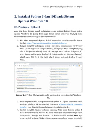 Instalasi Python 3 dan IDE pada Windows 10 - Adriyan
15 dari 56
2. Instalasi Python 3 dan IDE pada Sistem
Operasi Windows 10
2.1. Persiapan – Python 3
Agar kita dapat dengan mudah melakukan proses instalasi Python 3 pada sistem
operasi Windows 10 (yang dapat juga diikuti untuk Windows 8.1/8/7) maka
lakukan terlebih dahulu langkah persiapan berikut:
1. Kita akan mengunduh Python 3 dari laman situs resminya melalui tautan
berikut: https://www.python.org/downloads/windows/.
2. Dengan mengklik tautan pada nomor 1 atau paste-kan di address bar browser
Anda (di sini digunakan Google Chrome), selanjutnya Anda cari Python yang
rilis stabil (stable release) versi 3.7.5 sebagai versi terbaru di Python 3.7
seperti yang terlihat pada Gambar 2.1. Untuk saat ini versi terbaru Python 3
adalah versi 3.8. Versi rilis stabil ada di kolom kiri pada jendela browser
Anda.
Gambar 2.1. Python 3.7.5 yang rilis stabil untuk sistem operasi setelah Windows
XP.
3. Pada langkah ini kita akan pilih installer Python 3.7.5 jenis executable untuk
windows platform 64 bit (x86-64): Download Windows x86-64 executable
installer, yang ditandai dengan kotak merah pada Gambar 2.1.
4. Setelah mengklik tautan unduhan tersebut, Anda akan diminta untuk di
mana menyimpan file installer itu. Pada tutorial ini saya memilihnya untuk
disimpan di Desktop, lihat Gambar 2.2. Kemudian klik tombol Save agar
proses unduh berjalan. Silakan ditunggu proses unduhnya hingga akan hadir
 