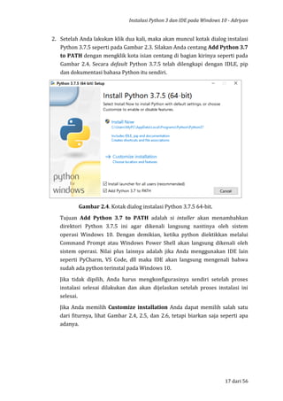 Instalasi Python 3 dan IDE pada Windows 10 - Adriyan
17 dari 56
2. Setelah Anda lakukan klik dua kali, maka akan muncul kotak dialog instalasi
Python 3.7.5 seperti pada Gambar 2.3. Silakan Anda centang Add Python 3.7
to PATH dengan mengklik kota isian centang di bagian kirinya seperti pada
Gambar 2.4. Secara default Python 3.7.5 telah dilengkapi dengan IDLE, pip
dan dokumentasi bahasa Python itu sendiri.
Gambar 2.4. Kotak dialog instalasi Python 3.7.5 64-bit.
Tujuan Add Python 3.7 to PATH adalah si intaller akan menambahkan
direktori Python 3.7.5 ini agar dikenali langsung nantinya oleh sistem
operasi Windows 10. Dengan demikian, ketika python diektikkan melalui
Command Prompt atau Windows Power Shell akan langsung dikenali oleh
sistem operasi. Nilai plus lainnya adalah jika Anda menggunakan IDE lain
seperti PyCharm, VS Code, dll maka IDE akan langsung mengenali bahwa
sudah ada python terinstal pada Windows 10.
Jika tidak dipilih, Anda harus mengkonfigurasinya sendiri setelah proses
instalasi selesai dilakukan dan akan dijelaskan setelah proses instalasi ini
selesai.
Jika Anda memilih Customize installation Anda dapat memilih salah satu
dari fiturnya, lihat Gambar 2.4, 2.5, dan 2.6, tetapi biarkan saja seperti apa
adanya.
 