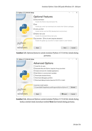 Instalasi Python 3 dan IDE pada Windows 10 - Adriyan
18 dari 56
Gambar 2.5. Optional features untuk instalasi Python 3.7.5 64 bit, kotak dialog
pertama.
Gambar 2.6. Advanced Options untuk instalasi Python 3.7.5 64 bit, kotak dialog
kedua setelah Anda menekan tombol Next dari kotak dialog pertama.
 