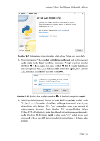 Instalasi Python 3 dan IDE pada Windows 10 - Adriyan
20 dari 56
Gambar 2.9. Kotak dialog proses instalasi telah selesai “Setup was succesful”.
5. Untuk mengecek Python sudah terinstal dan dikenali oleh sistem operasi
Anda, maka Anda dapat membuka Command Prompt windows melalui
shortcuts + R (dengan menekan tombol dan R secara bersamaan
melalui keyboard Anda), dan ketikkan cmd di text bar Open:, lihat Gambar
2.10, kemudian tekan Enter atau klik tombol OK.
Gambar 2.10. Jendela Run setelah menekan + R, dan ketikkan perintah cmd.
6. Setelah jendela Command Prompt terbuka, ketikkan python setelah tanda
”C:Usersxxx>”, kemudian tekan Enter sehingga akan tampil seperti yang
ditunjukkan oleh Gambar 2.11. “xxx” merupakan nama user account di
masing-masing komputer Anda. Gambar 2.12 memperlihatkan bahwa
Python 3.7.5 64-bit telah terinstal dan dikenali oleh sistem operasi komputer
Anda, Windows 10. Ketikkan exit() setelah tanda “>>>” untuk keluar dari
command python, atau klik tutup jendela ini melalui tanda × di kanan atas
jendela.
 