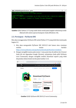 Instalasi Python 3 dan IDE pada Windows 10 - Adriyan
21 dari 56
Gambar 2.11. Python 3.7.5 yang sudah Anda install pada langkah sebelumnya telah
dikenali oleh sistem operasi komputer Anda (Windows 10).
2.3. Persiapan – PyCharm IDE
Kita akan menggunakan PyCharm IDE untuk Python 3.7.5 yang telah kita instal pada
bagian 2.2.
1. Kita akan mengunduh PyCharm IDE 2019.2.5 dari laman situs resminya
melalui tautan berikut:
https://www.jetbrains.com/pycharm/download/#section=windows.
2. Dengan mengklik tautan pada nomor 1 atau paste-kan di address bar browser
Anda (di sini digunakan Google Chrome), selanjutnya Anda pilih PyCharm
versi Community dengan mengklik tombol Download seperti yang telah
dinyatakan dalam kotak merah pada Gambar 2.12.
Gambar 2.12. PyCharm IDE 2019.2.5 versi Community.
 