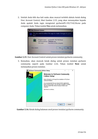 Instalasi Python 3 dan IDE pada Windows 10 - Adriyan
23 dari 56
2. Setelah Anda klik dua kali maka akan muncul terlebih dahulu kotak dialog
User Account Control, lihat Gambar 2.15, yang akan menanyakan kepada
Anda apakah Anda ingin menginstal pycharmPC-192.7142.56.exe pada
computer Anda. Tekan tombol Yes untuk melanjutkan.
Gambar 2.15. User Account Control untuk proses instalasi pycharm community.
3. Kemudian, akan muncuk kotak dialog untuk proses instalasi pycharm
community seperti pada Gambar 2.16. Tekan tombol Next untuk
melanjutkan proses instalasi.
Gambar 2.16. Kotak dialog halaman awal proses instalasi pycharm community.
 