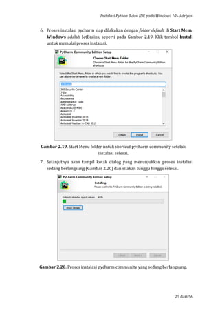 Instalasi Python 3 dan IDE pada Windows 10 - Adriyan
25 dari 56
6. Proses instalasi pycharm siap dilakukan dengan folder default di Start Menu
Windows adalah JetBrains, seperti pada Gambar 2.19. Klik tombol Install
untuk memulai proses instalasi.
Gambar 2.19. Start Menu folder untuk shortcut pycharm community setelah
instalasi selesai.
7. Selanjutnya akan tampil kotak dialog yang menunjukkan proses instalasi
sedang berlangsung (Gambar 2.20) dan silakan tunggu hingga selesai.
Gambar 2.20. Proses instalasi pycharm community yang sedang berlangsung.
 