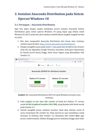 Instalasi Python 3 dan IDE pada Windows 10 - Adriyan
28 dari 56
3. Instalasi Anaconda Distribution pada Sistem
Operasi Windows 10
3.1. Persiapan – Anaconda Distribution
Agar kita dapat dengan mudah melakukan proses instalasi Anaconda Python
Distribution pada sistem operasi Windows 10 (yang dapat juga diikuti untuk
Windows 8.1/8/7) maka kita akan lakukan terlebih dahulu langkah-langkah berikut
ini, yaitu:
1. Kita akan mengunduh Anaconda Distribution dari laman situs resminya
melalui tautan berikut: https://www.anaconda.com/distribution/.
2. Dengan mengklik tautan pada nomor 1 atau paste-kan di address bar browser
Anda (di sini digunakan Google Chrome), kemudian Anda gulir halamannya
ke bawah (scroll down) hingga Anda temui bagian yang ditunjukkan oleh
Gambar 3.1.
Gambar 3.1. Anaconda Distribution 2019.10 untuk Windows di laman situs
resminya.
3. Pada langkah ini kita akan klik installer di kotak kiri Python 3.7 version
untuk 64-bit Graphical Installer (462 MB), yang ditandai oleh kotak merah
pada Gambar 3.1.
4. Setelah mengklik tautan unduhan tersebut, Anda akan diminta untuk di
mana menyimpan file installer itu. Pada tutorial ini saya memilihnya untuk
disimpan di Desktop, lihat Gambar 3.2. Kemudian klik tombol Save agar
proses unduh berjalan. Silakan ditunggu proses unduhnya hingga akan hadir
 