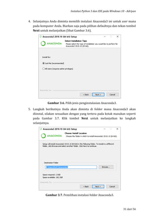Instalasi Python 3 dan IDE pada Windows 10 - Adriyan
31 dari 56
4. Selanjutnya Anda diminta memilih instalasi Anaconda3 ini untuk user mana
pada komputer Anda. Biarkan saja pada pilihan defaultnya dan tekan tombol
Next untuk melanjutkan (lihat Gambar 3.6).
Gambar 3.6. Pilih jenis penginstalasian Anaconda3.
5. Langkah berikutnya Anda akan diminta di folder mana Anaconda3 akan
diinstal, silakan sesuaikan dengan yang tertera pada kotak masukan seperti
pada Gambar 3.7. Klik tombol Next untuk melanjutkan ke langkah
selanjutnya.
Gambar 3.7. Pemilihan instalasi folder Anaconda3.
 