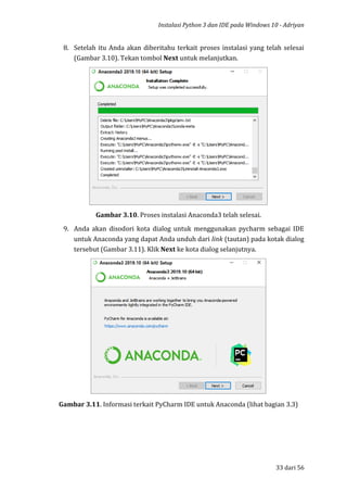 Instalasi Python 3 dan IDE pada Windows 10 - Adriyan
33 dari 56
8. Setelah itu Anda akan diberitahu terkait proses instalasi yang telah selesai
(Gambar 3.10). Tekan tombol Next untuk melanjutkan.
Gambar 3.10. Proses instalasi Anaconda3 telah selesai.
9. Anda akan disodori kota dialog untuk menggunakan pycharm sebagai IDE
untuk Anaconda yang dapat Anda unduh dari link (tautan) pada kotak dialog
tersebut (Gambar 3.11). Klik Next ke kota dialog selanjutnya.
Gambar 3.11. Informasi terkait PyCharm IDE untuk Anaconda (lihat bagian 3.3)
 