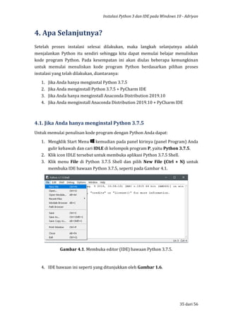 Instalasi Python 3 dan IDE pada Windows 10 - Adriyan
35 dari 56
4. Apa Selanjutnya?
Setelah proses instalasi selesai dilakukan, maka langkah selanjutnya adalah
menjalankan Python itu sendiri sehingga kita dapat memulai belajar menuliskan
kode program Python. Pada kesempatan ini akan diulas beberapa kemungkinan
untuk memulai menuliskan kode program Python berdasarkan pilihan proses
instalasi yang telah dilakukan, diantaranya:
1. Jika Anda hanya menginstal Python 3.7.5
2. Jika Anda menginstall Python 3.7.5 + PyCharm IDE
3. Jika Anda hanya menginstall Anaconda Distribution 2019.10
4. Jika Anda menginstall Anaconda Distribution 2019.10 + PyCharm IDE
4.1. Jika Anda hanya menginstal Python 3.7.5
Untuk memulai penulisan kode program dengan Python Anda dapat:
1. Mengklik Start Menu kemudian pada panel kirinya (panel Program) Anda
gulir kebawah dan cari IDLE di kelompok program P, yaitu Python 3.7.5.
2. Klik icon IDLE tersebut untuk membuka aplikasi Python 3.7.5 Shell.
3. Klik menu File di Python 3.7.5 Shell dan pilih New File (Ctrl + N) untuk
membuka IDE bawaan Python 3.7.5, seperti pada Gambar 4.1.
Gambar 4.1. Membuka editor (IDE) bawaan Python 3.7.5.
4. IDE bawaan ini seperti yang ditunjukkan oleh Gambar 1.6.
 