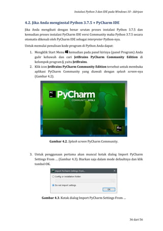 Instalasi Python 3 dan IDE pada Windows 10 - Adriyan
36 dari 56
4.2. Jika Anda menginstal Python 3.7.5 + PyCharm IDE
Jika Anda mengikuti dengan benar urutan proses instalasi Python 3.7.5 dan
kemudian proses instalasi PyCharm IDE versi Community maka Python 3.7.5 secara
otomatis dikenali oleh PyCharm IDE sebagai interpreter Python-nya.
Untuk memulai penulisan kode program di Python Anda dapat:
1. Mengklik Start Menu kemudian pada panel kirinya (panel Program) Anda
gulir kebawah dan cari JetBrains PyCharm Community Edition di
kelompok program J, yaitu JetBrains.
2. Klik icon JetBrains PyCharm Community Edition tersebut untuk membuka
aplikasi PyCharm Community yang diawali dengan splash screen-nya
(Gambar 4.2).
Gambar 4.2. Splash screen PyCharm Community.
3. Untuk penggunaan pertama akan muncul kotak dialog Import PyCharm
Settings From … (Gambar 4.3). Biarkan saja dalam mode defaultnya dan klik
tombol OK.
Gambar 4.3. Kotak dialog Import PyCharm Settings From …
 