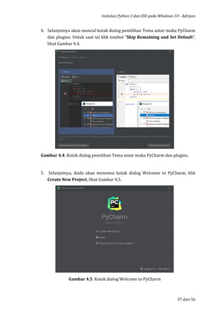 Instalasi Python 3 dan IDE pada Windows 10 - Adriyan
37 dari 56
4. Selanjutnya akan muncul kotak dialog pemilihan Tema antar muka PyCharm
dan plugins. Untuk saat ini klik tombol “Skip Remaining and Set Default”,
lihat Gambar 4.4.
Gambar 4.4. Kotak dialog pemilihan Tema antar muka PyCharm dan plugins.
5. Selanjutnya, Anda akan menemui kotak dialog Welcome to PyCharm, klik
Create New Project, lihat Gambar 4.5.
Gambar 4.5. Kotak dialog Welcome to PyCharm
 