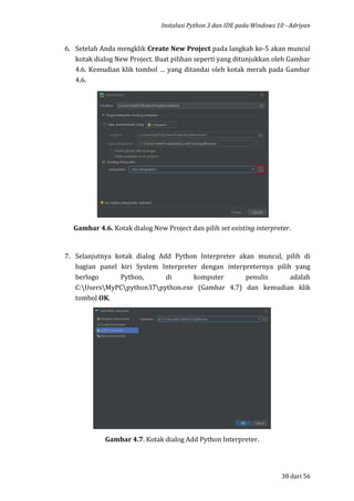 Instalasi Python 3 dan IDE pada Windows 10 - Adriyan
38 dari 56
6. Setelah Anda mengklik Create New Project pada langkah ke-5 akan muncul
kotak dialog New Project. Buat pilihan seperti yang ditunjukkan oleh Gambar
4.6. Kemudian klik tombol … yang ditandai oleh kotak merah pada Gambar
4.6.
Gambar 4.6. Kotak dialog New Project dan pilih set existing interpreter.
7. Selanjutnya kotak dialog Add Python Interpreter akan muncul, pilih di
bagian panel kiri System Interpreter dengan interpreternya pilih yang
berlogo Python, di komputer penulis adalah
C:UsersMyPCpython37python.exe (Gambar 4.7) dan kemudian klik
tombol OK.
Gambar 4.7. Kotak dialog Add Python Interpreter.
 