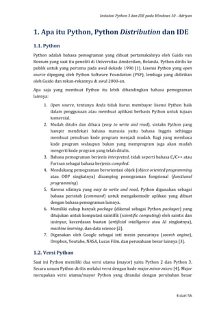 Instalasi Python 3 dan IDE pada Windows 10 - Adriyan
4 dari 56
1. Apa itu Python, Python Distribution dan IDE
1.1. Python
Python adalah bahasa pemograman yang dibuat pertamakalinya oleh Guido van
Rossum yang saat itu peneliti di Universitas Amsterdam, Belanda. Python dirilis ke
publik untuk yang pertama pada awal dekade 1990 [1]. Lisensi Python yang open
source dipegang oleh Python Software Foundation (PSF), lembaga yang didirikan
oleh Guido dan rekan-rekannya di awal 2000-an.
Apa saja yang membuat Python itu lebih dibandingkan bahasa pemograman
lainnya:
1. Open source, tentunya Anda tidak harus membayar lisensi Python baik
dalam penggunaan atau membuat aplikasi berbasis Python untuk tujuan
komersial.
2. Mudah ditulis dan dibaca (easy to write and read), sintaks Python yang
hampir mendekati bahasa manusia yaitu bahasa Inggris sehingga
membuat penulisan kode program menjadi mudah. Bagi yang membaca
kode program walaupun bukan yang memprogram juga akan mudah
mengerti kode program yang telah ditulis.
3. Bahasa pemograman berjenis interpreted, tidak seperti bahasa C/C++ atau
Fortran sebagai bahasa berjenis compiled.
4. Mendukung pemograman berorientasi objek (object oriented programming
atau OOP singkatnya) disamping pemograman fungsional (functional
programming)
5. Karena sifatnya yang easy to write and read, Python digunakan sebagai
bahasa perintah (command) untuk mengakomodir aplikasi yang dibuat
dengan bahasa pemograman lainnya.
6. Memiliki cukup banyak package (dikenal sebagai Python packages) yang
ditujukan untuk komputasi saintifik (scientific computing) oleh saintis dan
insinyur, kecerdasan buatan (artificial intelligence atau AI singkatnya),
machine learning, dan data science [2].
7. Digunakan oleh Google sebagai inti mesin pencarinya (search engine),
Dropbox, Youtube, NASA, Lucas Film, dan perusahaan besar lainnya [3].
1.2. Versi Python
Saat ini Python memiliki dua versi utama (mayor) yaitu Python 2 dan Python 3.
Secara umum Python dirilis melalui versi dengan kode major.minor.micro [4]. Major
merupakan versi utama/mayor Python yang ditandai dengan perubahan besar
 