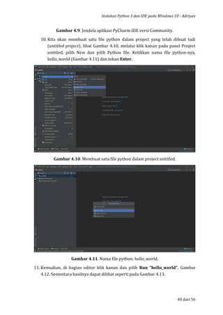 Instalasi Python 3 dan IDE pada Windows 10 - Adriyan
40 dari 56
Gambar 4.9. Jendela aplikasi PyCharm IDE versi Community.
10. Kita akan membuat satu file python dalam project yang telah dibuat tadi
(untitled project), lihat Gambar 4.10, melalui klik kanan pada panel Project
untitled, pilih New dan pilih Python file. Ketikkan nama file python-nya,
hello_world (Gambar 4.11) dan tekan Enter.
Gambar 4.10. Membuat satu file python dalam project untitled.
Gambar 4.11. Nama file python: hello_world.
11. Kemudian, di bagian editor klik kanan dan pilih Run “hello_world”, Gambar
4.12. Sementara hasilnya dapat dilihat seperti pada Gambar 4.13.
 