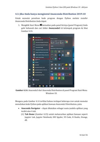 Instalasi Python 3 dan IDE pada Windows 10 - Adriyan
42 dari 56
4.3. Jika Anda hanya menginstal Ananconda Distribution 2019.10
Untuk memulai penulisan kode program dengan Python melalui installer
Ananconda Distribution Anda dapat:
1. Mengklik Start Menu kemudian pada panel kirinya (panel Program) Anda
gulir kebawah dan cari folder Ananconda3 di kelompok program A, lihat
Gambar 4.14.
Gambar 4.14. Anaconda3 dari Anaconda Distribution di panel Program Start Menu
Windows 10.
Mengacu pada Gambar 4.14 terlihat bahwa terdapat beberapa icon untuk memulai
menuliskan kode Python pada aplikasi bawaan Anaconda3 Distribution, yaitu
 Anaconda Navigator – dapat dikatakan sebagai suatu jendela aplikasi yang
terdiri atas 4 tab.
(1) Tab Home (Gambar 4.15) untuk meluncurkan aplikasi bawaan seperti
Jupyter Lab, Jupyter Notebook, IDE Spyder, VS Code, R Studio, Orange,
dll.
 