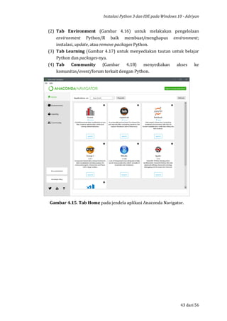 Instalasi Python 3 dan IDE pada Windows 10 - Adriyan
43 dari 56
(2) Tab Environment (Gambar 4.16) untuk melakukan pengelolaan
environment Python/R baik membuat/menghapus environment;
instalasi, update, atau remove packages Python.
(3) Tab Learning (Gambar 4.17) untuk menyediakan tautan untuk belajar
Python dan packages-nya.
(4) Tab Community (Gambar 4.18) menyediakan akses ke
komunitas/event/forum terkait dengan Python.
Gambar 4.15. Tab Home pada jendela aplikasi Anaconda Navigator.
 