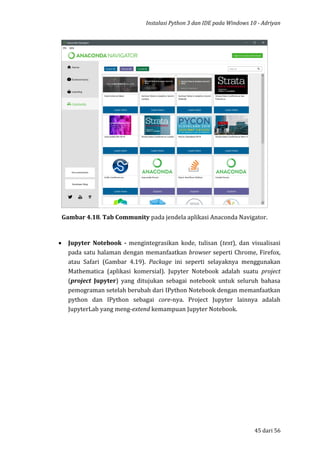 Instalasi Python 3 dan IDE pada Windows 10 - Adriyan
45 dari 56
Gambar 4.18. Tab Community pada jendela aplikasi Anaconda Navigator.
 Jupyter Notebook - mengintegrasikan kode, tulisan (text), dan visualisasi
pada satu halaman dengan memanfaatkan browser seperti Chrome, Firefox,
atau Safari (Gambar 4.19). Package ini seperti selayaknya menggunakan
Mathematica (aplikasi komersial). Jupyter Notebook adalah suatu project
(project Jupyter) yang ditujukan sebagai notebook untuk seluruh bahasa
pemograman setelah berubah dari IPython Notebook dengan memanfaatkan
python dan IPython sebagai core-nya. Project Jupyter lainnya adalah
JupyterLab yang meng-extend kemampuan Jupyter Notebook.
 