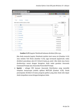 Instalasi Python 3 dan IDE pada Windows 10 - Adriyan
46 dari 56
Gambar 4.19. Jupyter Notebook halaman direktori files-nya.
Jika Anda memulai Jupyter Notebook melalui start menu ini (Gambar 4.14)
atau melalui Tab Home (Gambar 4.15); juga termasuk JupyterLab, maka
direktori puncaknya ada di C:Users’nama_pc_anda’. Jika Anda mau luwes
direktorinya sesuai dengan keinginan Anda maka gunakan Anaconda
Command Prompt atau Anaconda Powershell Prompt.
 Spyder – sebagai IDE bawaan Anaconda Distribution yang memiliki
tampilan menyerupai jendela aplikasi MATLAB (Gambar 4.20). Untuk
penempatan direktori di mana program python yang akan Anda tulis dapat
Anda tempatkan sesuai dengan keinginan Anda.
 