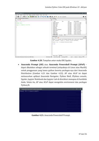 Instalasi Python 3 dan IDE pada Windows 10 - Adriyan
47 dari 56
Gambar 4.20. Tampilan antar muka IDE Spyder.
 Anaconda Prompt (AP) atau Anaconda Powershell Prompt (APsP) –
dapat dikatakan sebagai sebuah terminal (selayaknya di Linux atau MacOS)
untuk penggunaan yang luwes python beserta packages-nya dari Anaconda
Distribution (Gambar 4.21 dan Gambar 4.22). AP atau ACsP ini dapat
meluncurkan aplikasi Anaconda Navigator, Python Shell, IPython console,
Spyder, Jupyter Notebook dan Jupyter Lab di direcktori manapun di harddisk
Anda. Selain itu, AP atau ACsP dapat mengelola environment dan packages
Python/R.
Gambar 4.21. Anaconda Powershell Prompt.
 