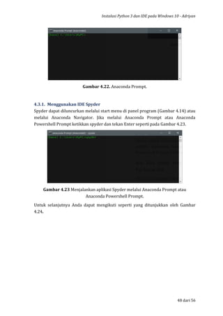 Instalasi Python 3 dan IDE pada Windows 10 - Adriyan
48 dari 56
Gambar 4.22. Anaconda Prompt.
4.3.1. Menggunakan IDE Spyder
Spyder dapat diluncurkan melalui start menu di panel program (Gambar 4.14) atau
melalui Anaconda Navigator. Jika melalui Anaconda Prompt atau Anaconda
Powershell Prompt ketikkan spyder dan tekan Enter seperti pada Gambar 4.23.
Gambar 4.23 Menjalankan aplikasi Spyder melalui Anaconda Prompt atau
Anaconda Powershell Prompt.
Untuk selanjutnya Anda dapat mengikuti seperti yang ditunjukkan oleh Gambar
4.24.
 