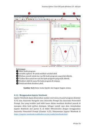 Instalasi Python 3 dan IDE pada Windows 10 - Adriyan
49 dari 56
Gambar 4.24 Antar muka Spyder dan bagian-bagian utama.
4.3.2. Menggunakan Jupyter Notebook
Jupyter Notebook dapat diluncurkan melalui start menu di panel program (Gambar
4.14) atau Anaconda Navigator atau Anaconda Prompt dan Anaconda Powershell
Prompt. Dua yang terakhir jauh lebih luwes dalam membuat direktori puncak di
manapun skrip kode python disimpan. Sebagai contoh saya akan menjalankan
Jupyter Notebook dari partisi D, di folder 004.Activities dengan menggunakan
Anaconda Powershell Prompt (Gambar 4.25). Dokumentasi Jupyter Notebook di
https://jupyter-notebook.readthedocs.io/en/stable/notebook.html.
❶
❷
❸
❹ ❺ ❻
Keterangan:
❶ Editor kode program.
❷ variable explorer  untuk melihat variabel aktif.
❸ IPython console untuk me-run file kode program yang telah diketik.
❹ Toolbar Run untuk me-run file kode program yang telah diketik.
❺ Direktori aktif di mana file kode program di simpan.
❻ Untuk merubah direktori aktif.
 