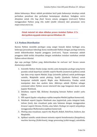 Instalasi Python 3 dan IDE pada Windows 10 - Adriyan
5 dari 56
dalam bahasanya. Minor adalah perubahan kecil pada bahasanya misalnya untuk
perbaikan penulisan dan perbaikan kemampuan eksekusi. Sedagkan micro
ditujukan untuk rilis bug fixed. Secara umum, pengguna (end-user) Python
menggunakan Python yang rilis stabil (stable releases) dari penamaan versi
major.minor.micro ini.
Untuk tutorial ini akan dibahas proses instalasi Python 3.7.x
dari python.org pada sistem operasi Windows 10.
1.3. Python Distribution
Karena Python memiliki packages yang sangat banyak dalam berbagai area,
beberapa perusahaan teknologi dunia membundel Python dengan package tertentu
untuk didistribusikan kepada pengguna (end-user). Tujuan utamanya adalah
pengguna tidak terlalu direpotkan dengan melakukan instalasi tambahan setelah
Python selesai diinstal.
Apa saja package Python yang didistribusikan ke end-user ini? Secara umum
diantaranya adalah:
1. Scientific Python Stacks (scipy stacks), yaitu kumpulan package yang berisi
pustaka untuk keperluan saintific seperti NumPy (numerical python) untuk
tipe data array seperti Matlab, Scipy (scientific python) untuk perhitungan
saintific, Matplotlib untuk plotting, SymPy (Symbolic Python) untuk
komputasi simbolik seperti Maple atau Mathematica, Pandas untuk
manipulasi data dan analisis data. Akhirnya adalah IPython sebagai
command editor Python secara interactif dan juga bangunan dasar untuk
Jupyter Notebook.
2. Database, seperti SQL Alchemy disamping bawaan Python sendiri yaitu
SQLite.
3. IDE seperti Spyder selayaknya replika tampilan Matlab (aplikasi komersial).
4. Notebook seperti Jupyter Notebook atau JupyterLab, yaitu integrasi kode,
tulisan (text), dan visualisasi pada satu halaman dengan menggunakan
browser seperti Chrome, Firefox, atau Safari. Package ini seperti selayaknya
menggunakan Mathematica (aplikasi komersial)
5. Plotting atau visualisasi, seperti vtk, MayaVi, Bokeh, HoloView, Seaborn, dan
Matplotlib.
6. Aplikasi saintific untuk domain tertentu seperti bioinformatics (biopython),
machine learning (Scikit-learn), image processing (scikit-image), astrofisika
 