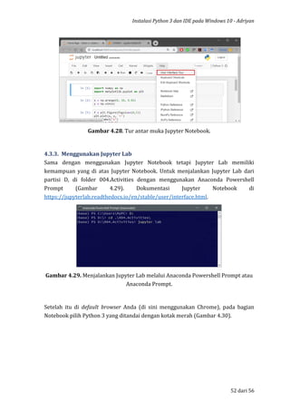 Instalasi Python 3 dan IDE pada Windows 10 - Adriyan
52 dari 56
Gambar 4.28. Tur antar muka Jupyter Notebook.
4.3.3. Menggunakan Jupyter Lab
Sama dengan menggunakan Jupyter Notebook tetapi Jupyter Lab memiliki
kemampuan yang di atas Jupyter Notebook. Untuk menjalankan Jupyter Lab dari
partisi D, di folder 004.Activities dengan menggunakan Anaconda Powershell
Prompt (Gambar 4.29). Dokumentasi Jupyter Notebook di
https://jupyterlab.readthedocs.io/en/stable/user/interface.html.
Gambar 4.29. Menjalankan Jupyter Lab melalui Anaconda Powershell Prompt atau
Anaconda Prompt.
Setelah itu di default browser Anda (di sini menggunakan Chrome), pada bagian
Notebook pilih Python 3 yang ditandai dengan kotak merah (Gambar 4.30).
 