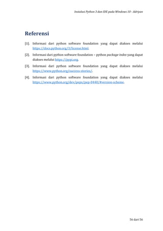 Instalasi Python 3 dan IDE pada Windows 10 - Adriyan
56 dari 56
Referensi
[1]. Informasi dari python software foundation yang dapat diakses melalui
https://docs.python.org/3/license.html.
[2]. Informasi dari python software foundation – python package index yang dapat
diakses melalui https://pypi.org.
[3]. Informasi dari python software foundation yang dapat diakses melalui
https://www.python.org/success-stories/.
[4]. Informasi dari python software foundation yang dapat diakses melalui
https://www.python.org/dev/peps/pep-0440/#version-scheme.
 