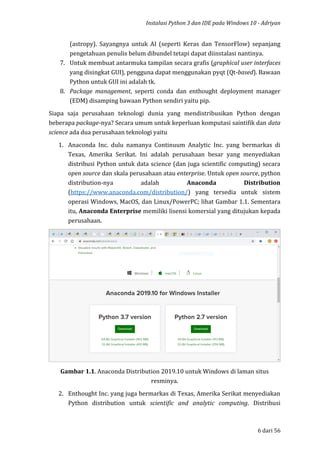 Instalasi Python 3 dan IDE pada Windows 10 - Adriyan
6 dari 56
(astropy). Sayangnya untuk AI (seperti Keras dan TensorFlow) sepanjang
pengetahuan penulis belum dibundel tetapi dapat diinstalasi nantinya.
7. Untuk membuat antarmuka tampilan secara grafis (graphical user interfaces
yang disingkat GUI), pengguna dapat menggunakan pyqt (Qt-based). Bawaan
Python untuk GUI ini adalah tk.
8. Package management, seperti conda dan enthought deployment manager
(EDM) disamping bawaan Python sendiri yaitu pip.
Siapa saja perusahaan teknologi dunia yang mendistribusikan Python dengan
beberapa package-nya? Secara umum untuk keperluan komputasi saintifik dan data
science ada dua perusahaan teknologi yaitu
1. Anaconda Inc. dulu namanya Continuum Analytic Inc. yang bermarkas di
Texas, Amerika Serikat. Ini adalah perusahaan besar yang menyediakan
distribusi Python untuk data science (dan juga scientific computing) secara
open source dan skala perusahaan atau enterprise. Untuk open source, python
distribution-nya adalah Anaconda Distribution
(https://www.anaconda.com/distribution/) yang tersedia untuk sistem
operasi Windows, MacOS, dan Linux/PowerPC; lihat Gambar 1.1. Sementara
itu, Anaconda Enterprise memiliki lisensi komersial yang ditujukan kepada
perusahaan.
Gambar 1.1. Anaconda Distribution 2019.10 untuk Windows di laman situs
resminya.
2. Enthought Inc. yang juga bermarkas di Texas, Amerika Serikat menyediakan
Python distribution untuk scientific and analytic computing. Distribusi
 