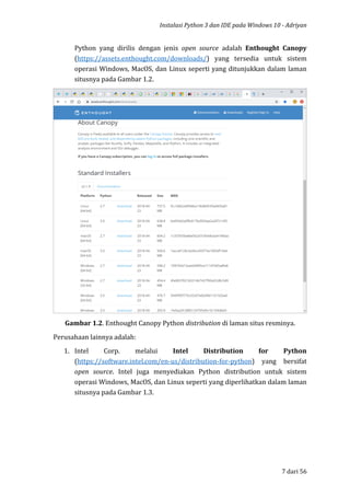 Instalasi Python 3 dan IDE pada Windows 10 - Adriyan
7 dari 56
Python yang dirilis dengan jenis open source adalah Enthought Canopy
(https://assets.enthought.com/downloads/) yang tersedia untuk sistem
operasi Windows, MacOS, dan Linux seperti yang ditunjukkan dalam laman
situsnya pada Gambar 1.2.
Gambar 1.2. Enthought Canopy Python distribution di laman situs resminya.
Perusahaan lainnya adalah:
1. Intel Corp. melalui Intel Distribution for Python
(https://software.intel.com/en-us/distribution-for-python) yang bersifat
open source. Intel juga menyediakan Python distribution untuk sistem
operasi Windows, MacOS, dan Linux seperti yang diperlihatkan dalam laman
situsnya pada Gambar 1.3.
 
