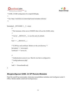 /**
* SAML 2.0 IdP configuration for simpleSAMLphp.
*
* See: https://rnd.feide.no/content/idp-hosted-metadata-reference
*/


$metadata['__DYNAMIC:1__'] = array(
      /*
       * The hostname of the server (VHOST) that will use this SAML entity.
       *
       * Can be '__DEFAULT__', to use this entry by default.
       */
      'host' => '__DEFAULT__',


      /* X.509 key and certificate. Relative to the cert directory. */
      'privatekey' => 'server.pem',
      'certificate' => 'server.crt',


      /*
       * Authentication source to use. Must be one that is configured in
       * 'config/authsources.php'.
       */
      'auth' => 'fosuserbundle-sql',
);



Mengkonfigurasi SAML 2.0 SP Remote Metadata
Pada file (saml20-sp-remote.php), Anda akan menambahkan tambahan entri konfigurasi untuk E-
Office. Berikut adalah contoh entri konfigurasinya :




                                                   11
 