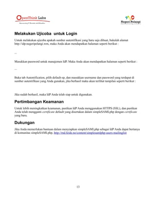 Melakukan Ujicoba untuk Login
Untuk melakukan ujicoba apakah sumber autentifikasi yang baru saja dibuat, bukalah alamat
http://idp.negeripelangi.wm, maka Anda akan mendapatkan halaman seperti berikut :

...

Masukkan password untuk manajemen IdP. Maka Anda akan mendapatkan halaman seperti berikut :

...

Buka tab Autentification, pilih default-sp, dan masukkan username dan password yang terdapat di
sumber autentifikasi yang Anda gunakan, jika berhasil maka akan terlihat tampilan seperti berikut :



Jika sudah berhasil, maka IdP Anda telah siap untuk digunakan.

Pertimbangan Keamanan
Untuk lebih meningkatkan keamanan, pastikan IdP Anda menggunakan HTTPS (SSL), dan pastikan
Anda telah mengganti certificate default yang disertakan dalam simpleSAMLphp dengan certificate
yang baru.

Dukungan
Jika Anda memerlukan bantuan dalam menyiapkan simpleSAMLphp sebagai IdP Anda dapat bertanya
di komunitas simpleSAMLphp, http://rnd.feide.no/content/simplesamlphp-users-mailinglist




                                                  13
 