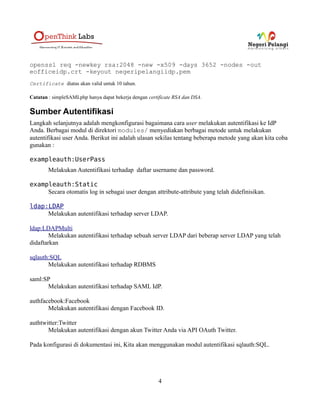 openssl req -newkey rsa:2048 -new -x509 -days 3652 -nodes -out
eofficeidp.crt -keyout negeripelangiidp.pem
Certificate diatas akan valid untuk 10 tahun.

Catatan : simpleSAMLphp hanya dapat bekerja dengan certificate RSA dan DSA.

Sumber Autentifikasi
Langkah selanjutnya adalah mengkonfigurasi bagaimana cara user melakukan autentifikasi ke IdP
Anda. Berbagai modul di direktori modules/ menyediakan berbagai metode untuk melakukan
autentifikasi user Anda. Berikut ini adalah ulasan sekilas tentang beberapa metode yang akan kita coba
gunakan :

exampleauth:UserPass
        Melakukan Autentifikasi terhadap daftar username dan password.

exampleauth:Static
     Secara otomatis log in sebagai user dengan attribute-attribute yang telah didefinisikan.

ldap:LDAP
     Melakukan autentifikasi terhadap server LDAP.

ldap:LDAPMulti
        Melakukan autentifikasi terhadap sebuah server LDAP dari beberap server LDAP yang telah
didaftarkan

sqlauth:SQL
       Melakukan autentifikasi terhadap RDBMS

saml:SP
      Melakukan autentifikasi terhadap SAML IdP.

authfacebook:Facebook
       Melakukan autentifikasi dengan Facebook ID.

authtwitter:Twitter
       Melakukan autentifikasi dengan akun Twitter Anda via API OAuth Twitter.

Pada konfigurasi di dokumentasi ini, Kita akan menggunakan modul autentifikasi sqlauth:SQL.




                                                        4
 