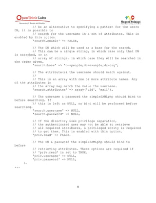 // As an alternative to specifying a pattern for the users
DN, it is possible to
          // search for the username in a set of attributes. This is
enabled by this option.
          'search.enable' => FALSE,

          // The DN which will be used as a base for the search.
          // This can be a single string, in which case only that DN
is searched, or an
          // array of strings, in which case they will be searched in
the order given.
          'search.base' => 'ou=people,dc=example,dc=org',

          // The attribute(s) the username should match against.
          //
          // This is an array with one or more attribute names. Any
of the attributes in
          // the array may match the value the username.
          'search.attributes' => array('uid', 'mail'),

          // The username & password the simpleSAMLphp should bind to
before searching. If
          // this is left as NULL, no bind will be performed before
searching.
          'search.username' => NULL,
          'search.password' => NULL,

           // If the directory uses privilege separation,
           // the authenticated user may not be able to retrieve
           // all required attribures, a privileged entity is required
           // to get them. This is enabled with this option.
           'priv.read' => FALSE,

           // The DN & password the simpleSAMLphp should bind to
before
           // retrieving attributes. These options are required if
           // 'priv.read' is set to TRUE.
           'priv.username' => NULL,
           'priv.password' => NULL,
      ),
...




                                   8
 