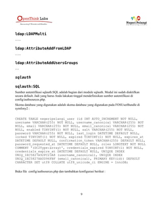 ldap:LDAPMulti
...

ldap:AttributeAddFromLDAP
...

ldap:AttributeAddUsersGroups
..

sqlauth

sqlauth:SQL
Sumber autentifikasi sqlauth:SQL adalah bagian dari module sqlauth. Modul ini sudah diaktifkan
secara default. Jadi yang harus Anda lakukan tinggal mendefinisikan sumber autentifikasi di
config/authsources.php.
Skema database yang digunakan adalah skema database yang digunakan pada FOSUserBundle di
symfony2 :


CREATE TABLE negeripelangi_user (id INT AUTO_INCREMENT NOT NULL,
username VARCHAR(255) NOT NULL, username_canonical VARCHAR(255) NOT
NULL, email VARCHAR(255) NOT NULL, email_canonical VARCHAR(255) NOT
NULL, enabled TINYINT(1) NOT NULL, salt VARCHAR(255) NOT NULL,
password VARCHAR(255) NOT NULL, last_login DATETIME DEFAULT NULL,
locked TINYINT(1) NOT NULL, expired TINYINT(1) NOT NULL, expires_at
DATETIME DEFAULT NULL, confirmation_token VARCHAR(255) DEFAULT NULL,
password_requested_at DATETIME DEFAULT NULL, roles LONGTEXT NOT NULL
COMMENT '(DC2Type:array)', credentials_expired TINYINT(1) NOT NULL,
credentials_expire_at DATETIME DEFAULT NULL, UNIQUE INDEX
UNIQ_1EC5827A92FC23A8 (username_canonical), UNIQUE INDEX
UNIQ_1EC5827AA0D96FBF (email_canonical), PRIMARY KEY(id)) DEFAULT
CHARACTER SET utf8 COLLATE utf8_unicode_ci ENGINE = InnoDB;

Buka file config/authsources.php dan tambahkan konfigurasi berikut :




                                                 9
 