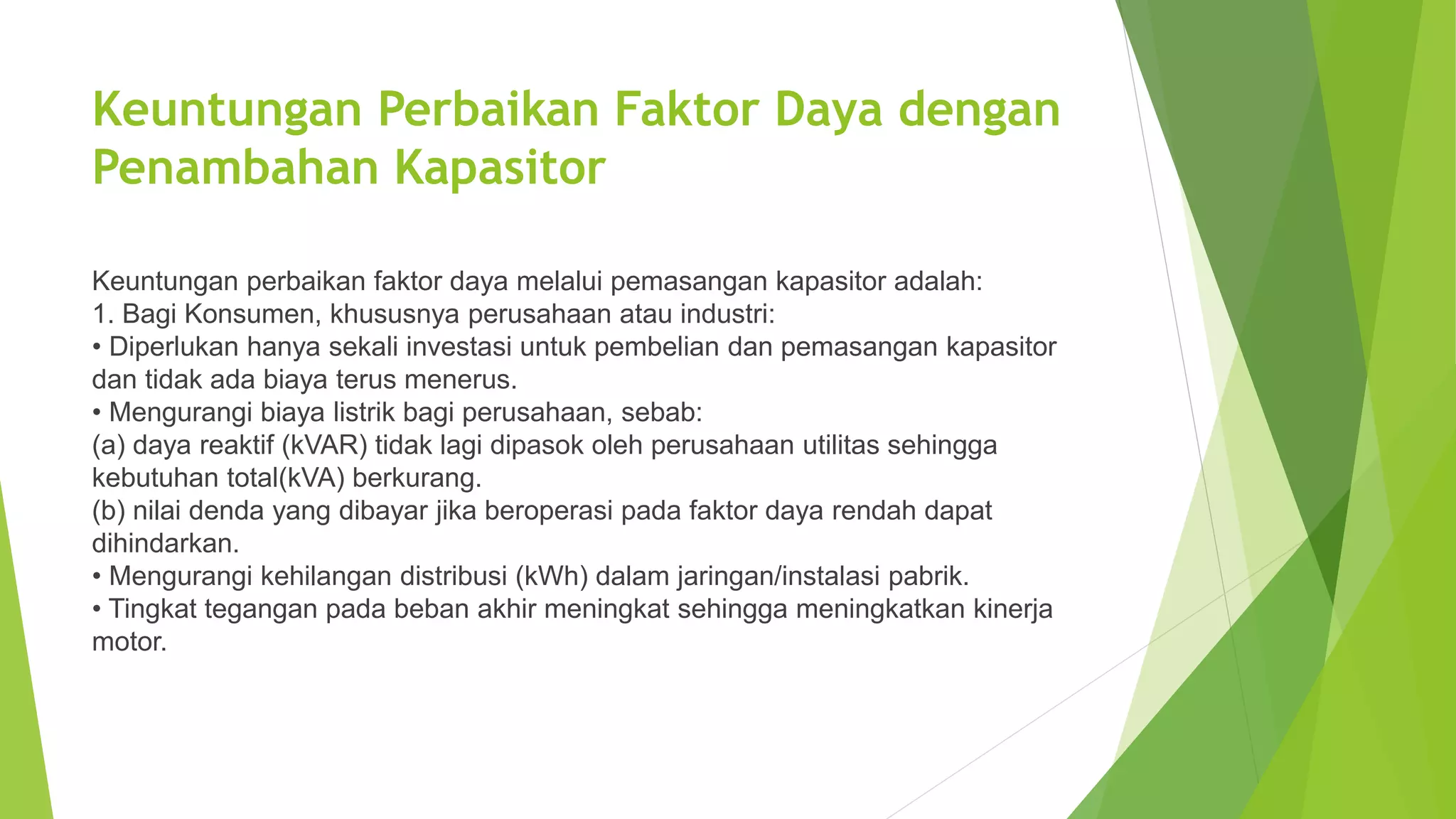 Keuntungan Perbaikan Faktor Daya dengan
Penambahan Kapasitor
Keuntungan perbaikan faktor daya melalui pemasangan kapasitor adalah:
1. Bagi Konsumen, khususnya perusahaan atau industri:
• Diperlukan hanya sekali investasi untuk pembelian dan pemasangan kapasitor
dan tidak ada biaya terus menerus.
• Mengurangi biaya listrik bagi perusahaan, sebab:
(a) daya reaktif (kVAR) tidak lagi dipasok oleh perusahaan utilitas sehingga
kebutuhan total(kVA) berkurang.
(b) nilai denda yang dibayar jika beroperasi pada faktor daya rendah dapat
dihindarkan.
• Mengurangi kehilangan distribusi (kWh) dalam jaringan/instalasi pabrik.
• Tingkat tegangan pada beban akhir meningkat sehingga meningkatkan kinerja
motor.
 