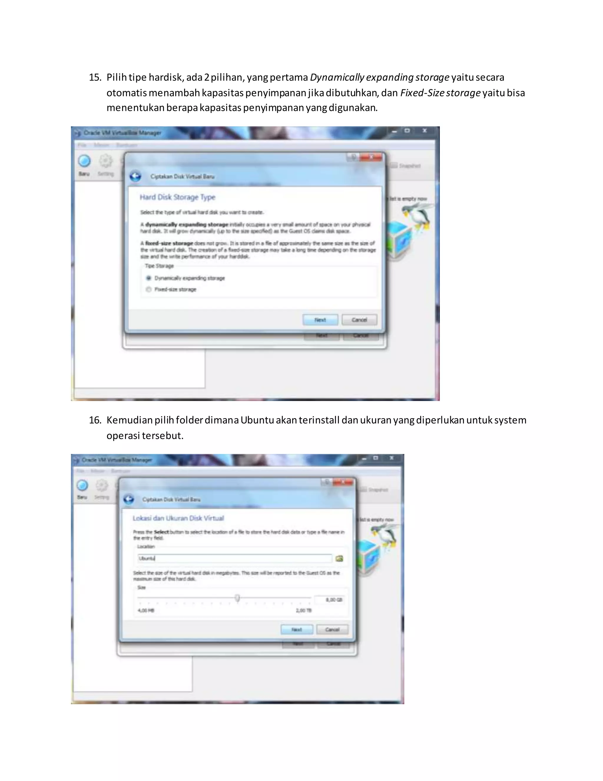 15. Pilih tipe hardisk, ada 2 pilihan, yang pertama Dynamically expanding storage yaitu secara 
otomatis menambah kapasitas penyimpanan jika dibutuhkan, dan Fixed-Size storage yaitu bisa 
menentukan berapa kapasitas penyimpanan yang digunakan. 
16. Kemudian pilih folder dimana Ubuntu akan terinstall dan ukuran yang diperlukan untuk system 
operasi tersebut. 
 