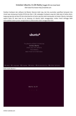 Instalasi Ubuntu 11.04 Natty Singgle OS non dual boot
                                  Oleh Subuh Kurniawan http://nubielab.com


Pastikan hardware dan software (cd Master Ubuntu) telah siap, dan kita asumsikan spesifikasi komputer kita
missal saja mempunyai hardisk 20 Gb dan Ram 1 GB, sedangkan hardware yang lain tidak akan di bahas disini,
langsung saja kita set bios PC kita untuk boot ke cd tentu saja kita telah memasukan cd master Ubuntu, kemudian
seperti biasa PC akan boot ke cd, biasanya cd Ubuntu telah menggunakan modus livecd sehingga lebih
memudahkan dalam proses menginstalasi os dikarenakan telah menggunakan GUI.




Pilih install Ubuntu >




Artikel nubielab.com
 