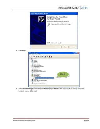 Instalasi USB2SER 2014
www.inkubator-teknologi.com Page 4
8. Klik Finish
9. Buka device manager kemudian cari Ports, tampak Silicon Labs ada di COM20 (setiap komputer
berbeda nomor COM nya).
COM 20
 