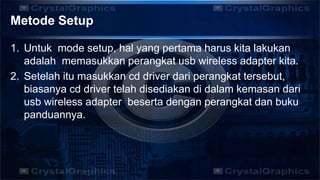 Metode Setup
1. Untuk mode setup, hal yang pertama harus kita lakukan
adalah memasukkan perangkat usb wireless adapter kita.
2. Setelah itu masukkan cd driver dari perangkat tersebut,
biasanya cd driver telah disediakan di dalam kemasan dari
usb wireless adapter beserta dengan perangkat dan buku
panduannya.
 